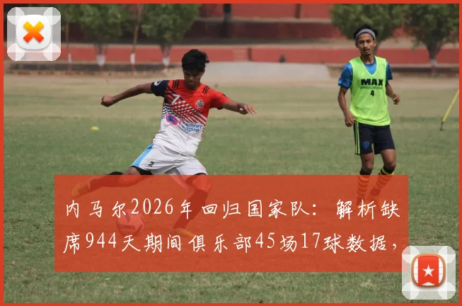 内马尔2026年回归国家队：解析缺席944天期间俱乐部45场17球数据，展望其对巴西队世界杯预选赛影响