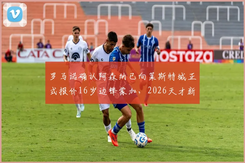 罗马诺确认阿森纳已向莱斯特城正式报价16岁边锋蒙加，2026天才新星转会内幕全解析