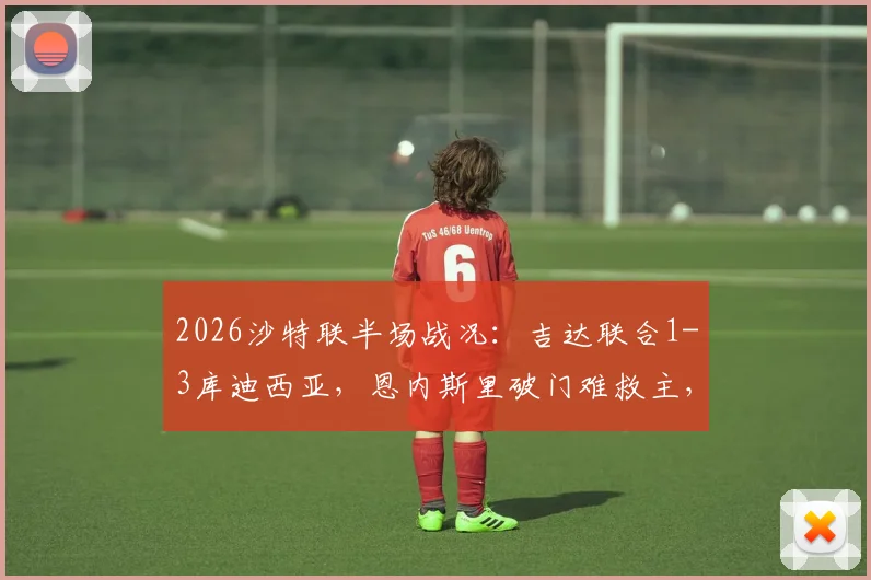 2026沙特联半场战况:吉达联合1-3库迪西亚,恩内斯里破门难救主,奎利诺斯双响建功