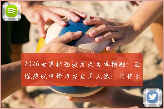 2026世界杯西班牙大名单预测:西媒热议中锋与左后卫人选,门将竞争白热化悬念重重