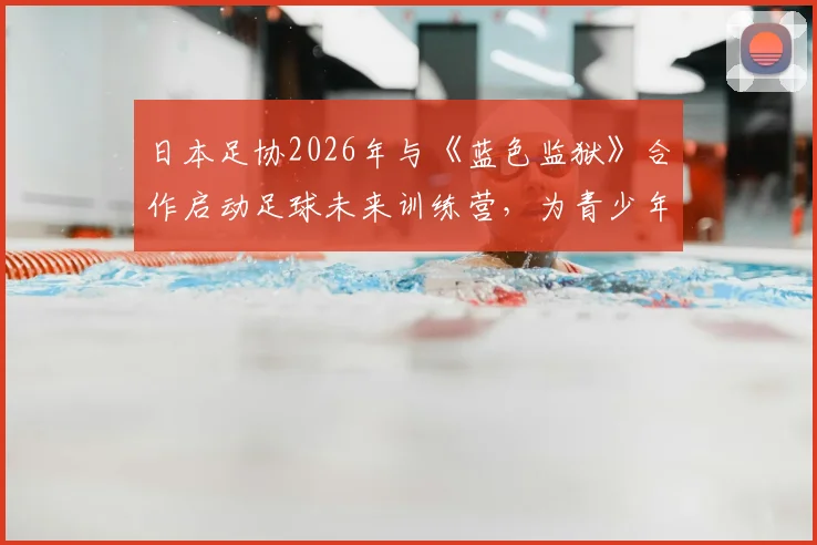 日本足协2026年与《蓝色监狱》合作启动足球未来训练营，为青少年打造全新选拔与训练模式