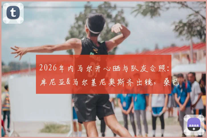 2026年内马尔开心晒与队友合照：库尼亚&马尔基尼奥斯齐出镜，桑巴足球的快乐瞬间