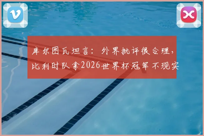 库尔图瓦坦言：外界批评很合理，比利时队拿2026世界杯冠军不现实，球队现状深度分析
