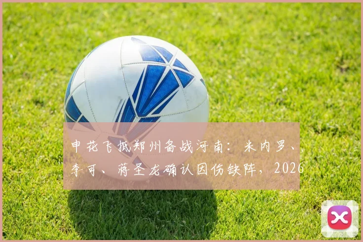 申花飞抵郑州备战河南:米内罗、李可、蒋圣龙确认因伤缺阵,2026赛季关键战前阵容解读
