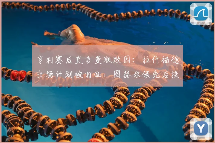 亨利赛后直言曼联败因:拉什福德出场计划被打乱,图赫尔领先后换人调整反成转折点