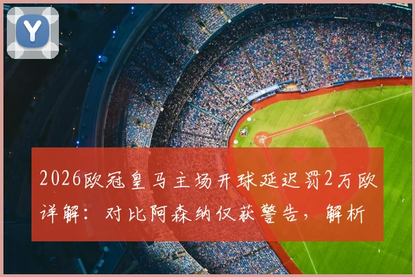 2026欧冠皇马主场开球延迟罚2万欧详解：对比阿森纳仅获警告，解析欧足联处罚规则与标准