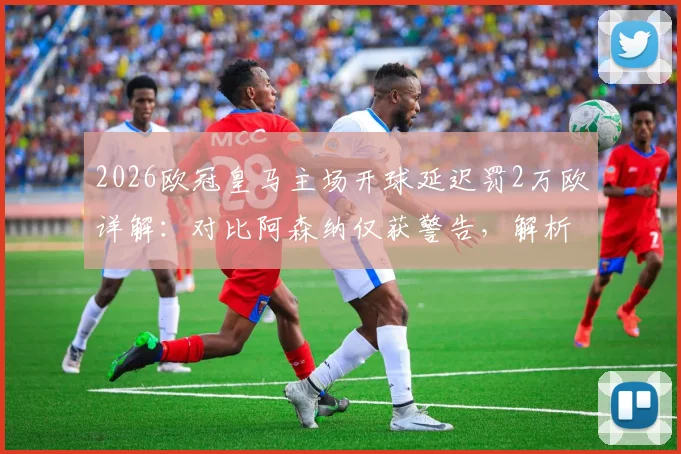 2026欧冠皇马主场开球延迟罚2万欧详解：对比阿森纳仅获警告，解析欧足联处罚规则与标准