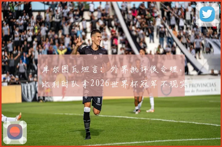 库尔图瓦坦言:外界批评很合理,比利时队拿2026世界杯冠军不现实,球队现状深度分析