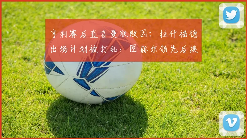 亨利赛后直言曼联败因：拉什福德出场计划被打乱，图赫尔领先后换人调整反成转折点