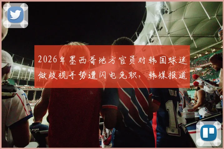 2026年墨西哥地方官员对韩国球迷做歧视手势遭闪电免职,韩媒报道引国际关注,涉事官员面临后续调查