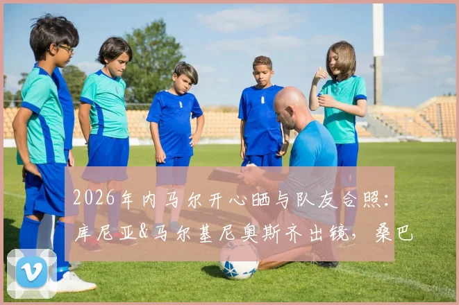 2026年内马尔开心晒与队友合照：库尼亚&马尔基尼奥斯齐出镜，桑巴足球的快乐瞬间