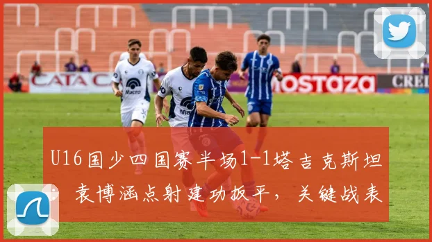 U16国少四国赛半场1-1塔吉克斯坦：袁博涵点射建功扳平，关键战表现深度解析