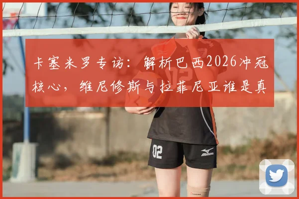 卡塞米罗专访：解析巴西2026冲冠核心，维尼修斯与拉菲尼亚谁是真正的金球级别巨星？