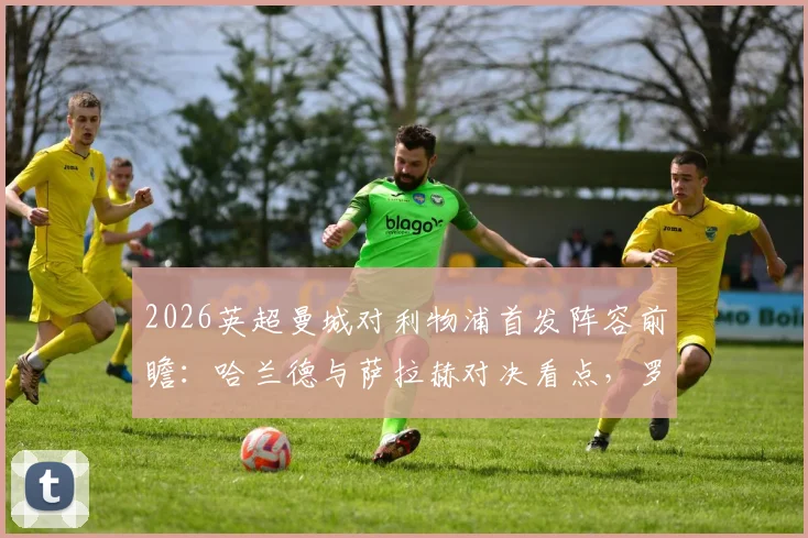 2026英超曼城对利物浦首发阵容前瞻:哈兰德与萨拉赫对决看点,罗德里中场核心作用解析