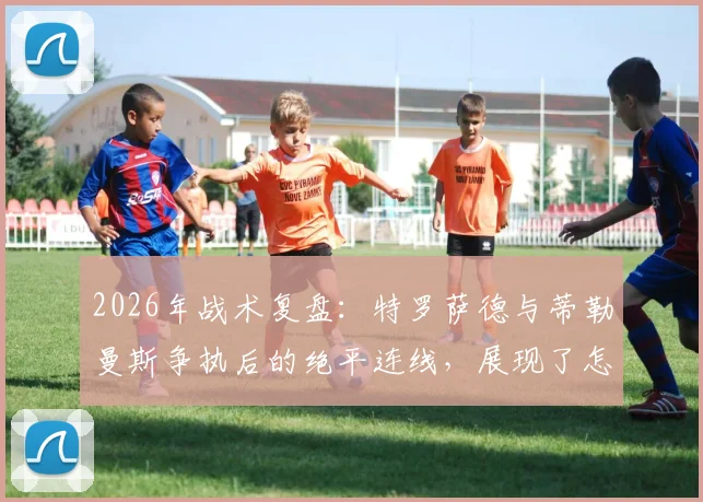 2026年战术复盘：特罗萨德与蒂勒曼斯争执后的绝平连线，展现了怎样的团队智慧？