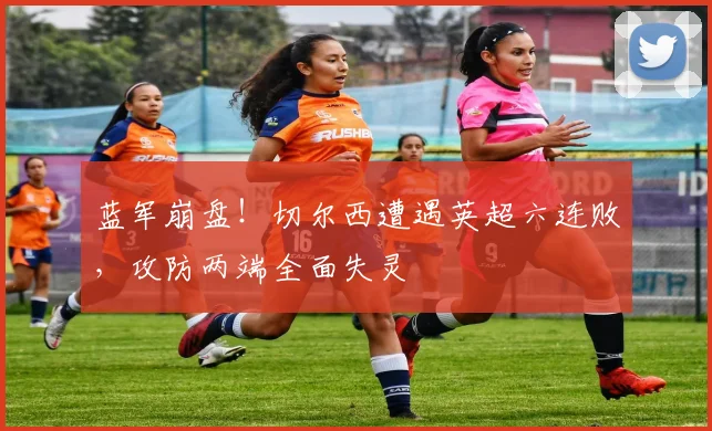 蓝军崩盘！切尔西遭遇英超六连败，攻防两端全面失灵