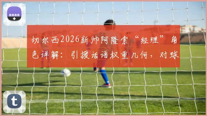 切尔西2026新帅阿隆索“经理”角色详解:引援话语权重几何,对球队未来转会策略有何具体影响?