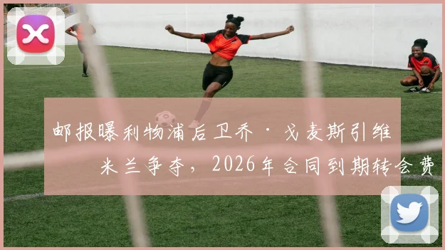 邮报曝利物浦后卫乔·戈麦斯引维拉米兰争夺，2026年合同到期转会费成焦点