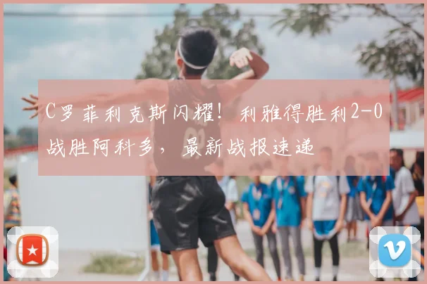 C罗菲利克斯闪耀!利雅得胜利2-0战胜阿科多,最新战报速递