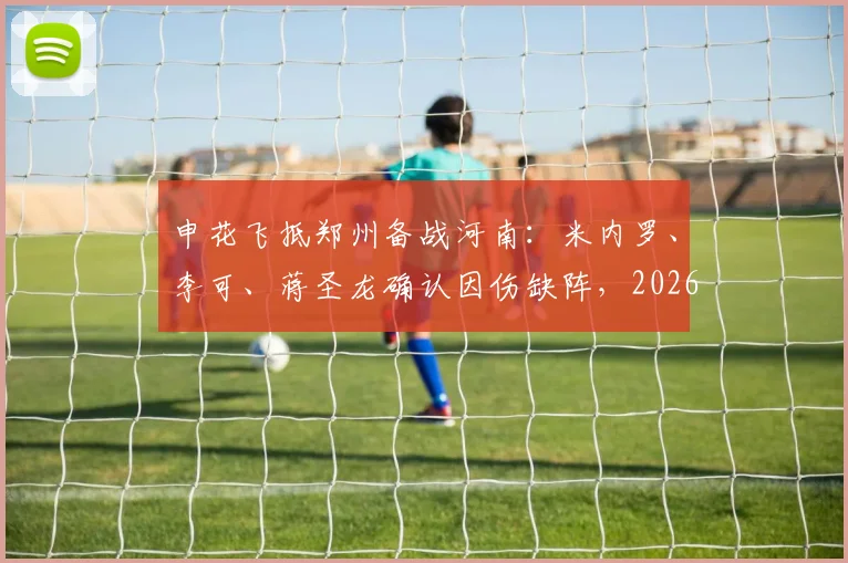 申花飞抵郑州备战河南：米内罗、李可、蒋圣龙确认因伤缺阵，2026赛季关键战前阵容解读