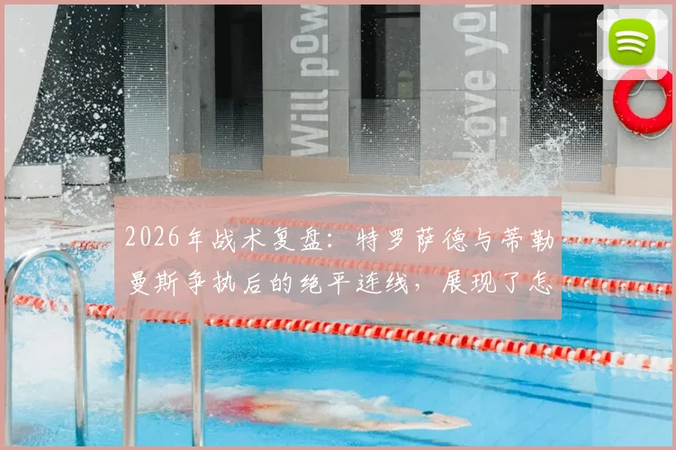2026年战术复盘:特罗萨德与蒂勒曼斯争执后的绝平连线,展现了怎样的团队智慧?