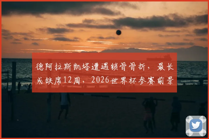德阿拉斯凯塔遭遇锁骨骨折,最长或缺席12周,2026世界杯参赛前景蒙上阴影