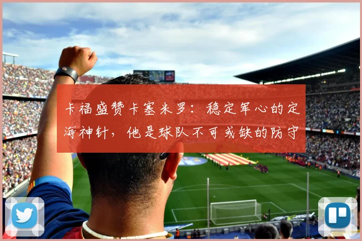 卡福盛赞卡塞米罗:稳定军心的定海神针,他是球队不可或缺的防守基石(2026年观点)