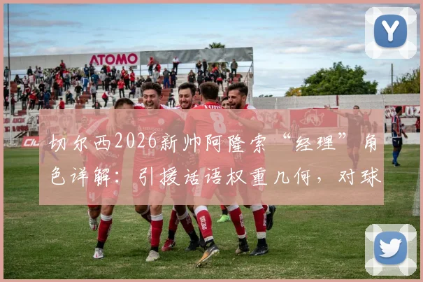 切尔西2026新帅阿隆索“经理”角色详解:引援话语权重几何,对球队未来转会策略有何具体影响?