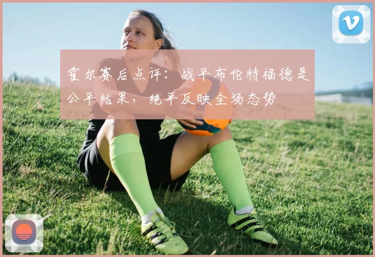 霍尔赛后点评：战平布伦特福德是公平结果，绝平反映全场态势